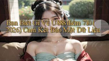 Bạn biết gì về U888 điểm 710 (2026) cam kết bảo mật dữ liệu