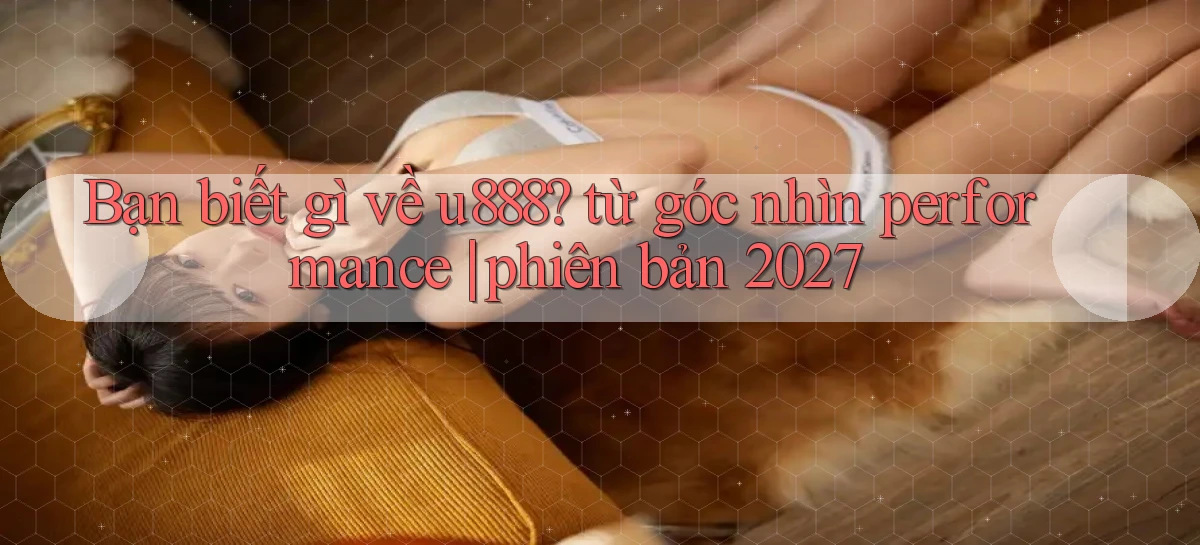 Bạn biết gì về u888 từ góc nhìn performance phiên bản 2027