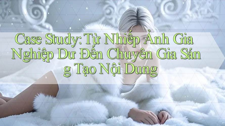 Case Study: Từ Nhiếp Ảnh Gia Nghiệp Dư Đến Chuyên Gia Sáng Tạo Nội Dung Case Study: Từ Nhiếp Ảnh Gia Nghiệp Dư Đến Chuyên Gia Sáng Tạo Nội Dung