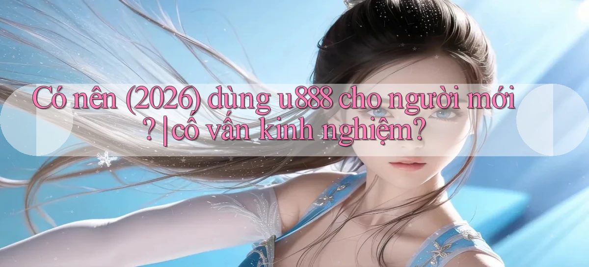 Có nên (2026) dùng u888 cho người mới cố vấn kinh nghiệm