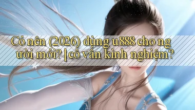 Có nên (2026) dùng u888 cho người mới cố vấn kinh nghiệm