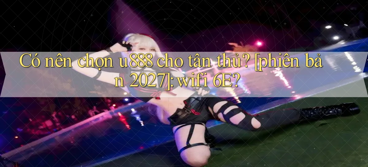 Có nên chọn u888 cho tân thủ [phiên bản 2027] wifi 6E