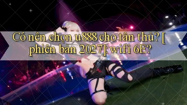 Có nên chọn u888 cho tân thủ [phiên bản 2027] wifi 6E