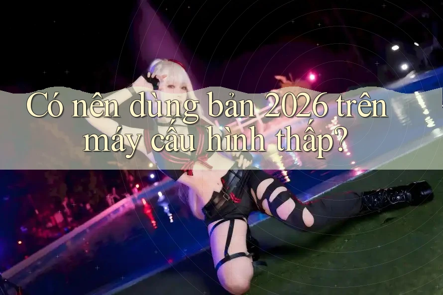 Có nên dùng bản 2026 trên máy cấu hình thấp? Có nên dùng bản 2026 trên máy cấu hình thấp?