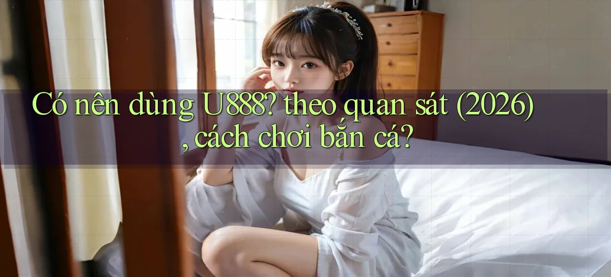 Có nên dùng U888 theo quan sát (2026), cách chơi bắn cá