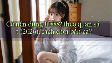 Có nên dùng U888 theo quan sát (2026), cách chơi bắn cá