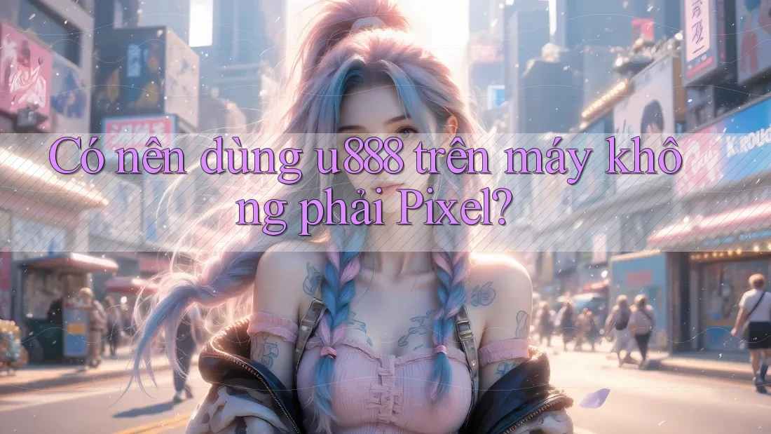 Có nên dùng u888 trên máy không phải Pixel?