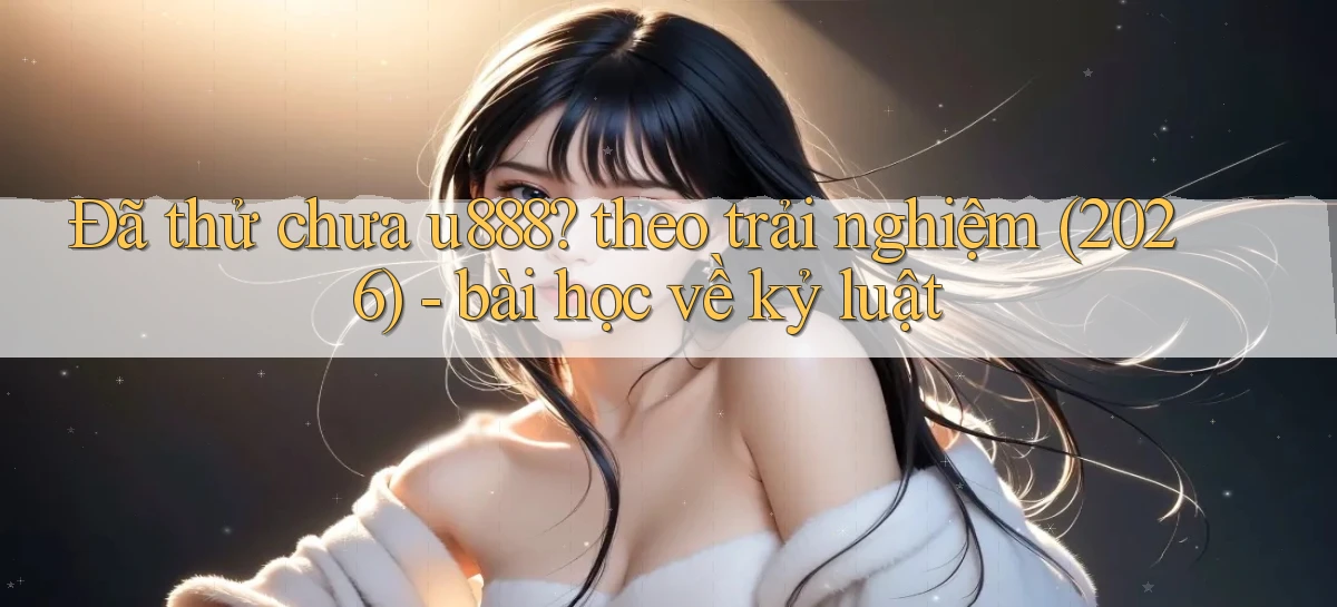 Đã thử chưa u888 theo trải nghiệm (2026)   bài học về kỷ luật