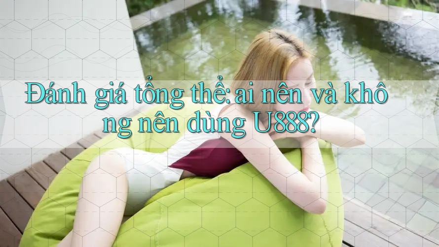 Đánh giá tổng thể: Ai nên và không nên dùng U888?
