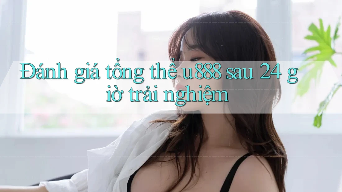Đánh giá tổng thể u888 sau 24 giờ trải nghiệm