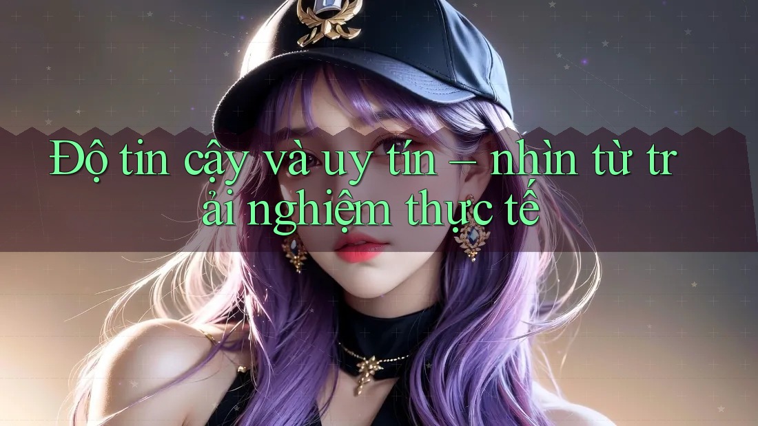 Độ tin cậy và uy tín: Nhìn từ trải nghiệm thực tế