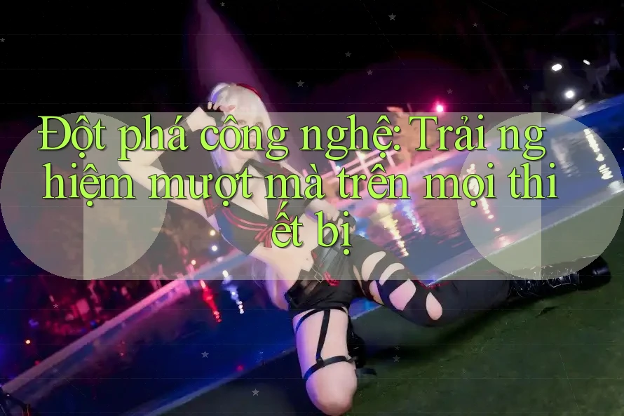 Đột Phá Công Nghệ: Trải Nghiệm Mượt Mà Trên Mọi Thiết Bị