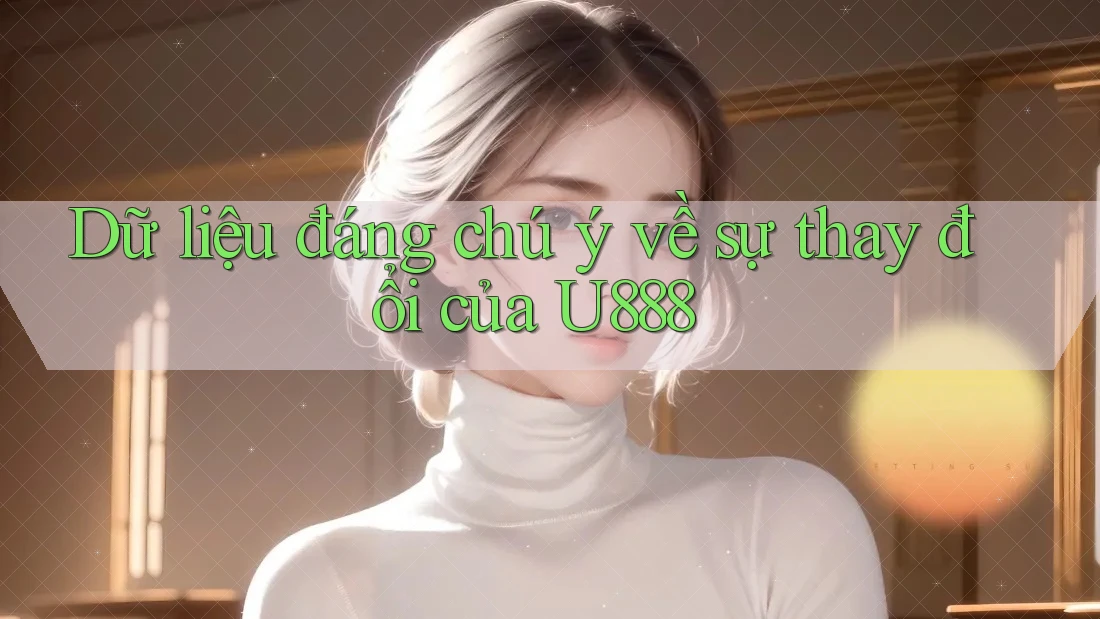 Dữ liệu đáng chú ý về sự thay đổi của U888 Dữ liệu đáng chú ý về sự thay đổi của U888
