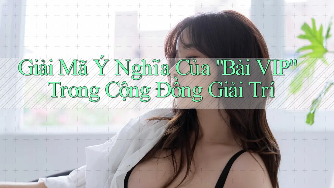 Giải Mã Ý Nghĩa Của “Bài VIP” Trong Cộng Đồng Giải Trí