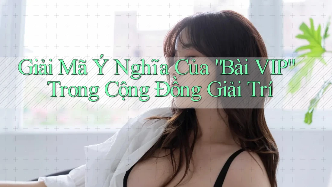 Giải Mã Ý Nghĩa Của “Bài VIP” Trong Cộng Đồng Giải Trí