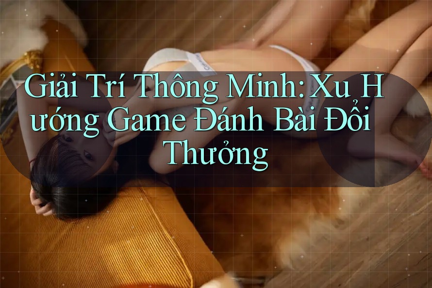 Giải Trí Thông Minh: Xu Hướng Game Đánh Bài Đổi Thưởng
