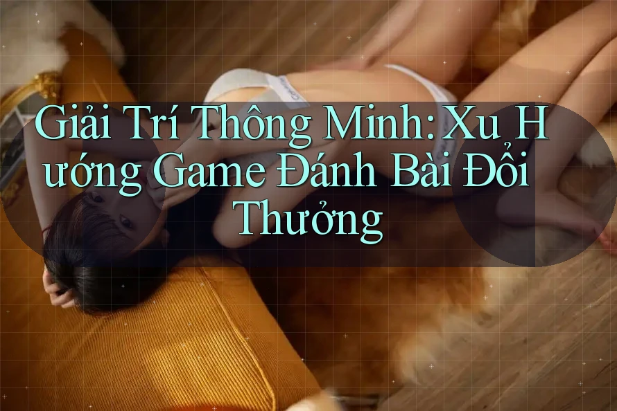 Giải Trí Thông Minh: Xu Hướng Game Đánh Bài Đổi Thưởng