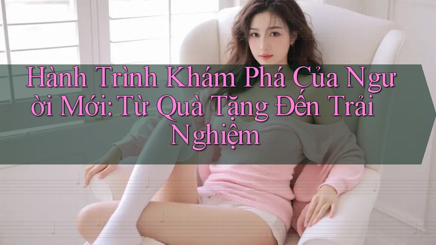 Hành Trình Khám Phá Của Người Mới: Từ Quà Tặng Đến Trải Nghiệm