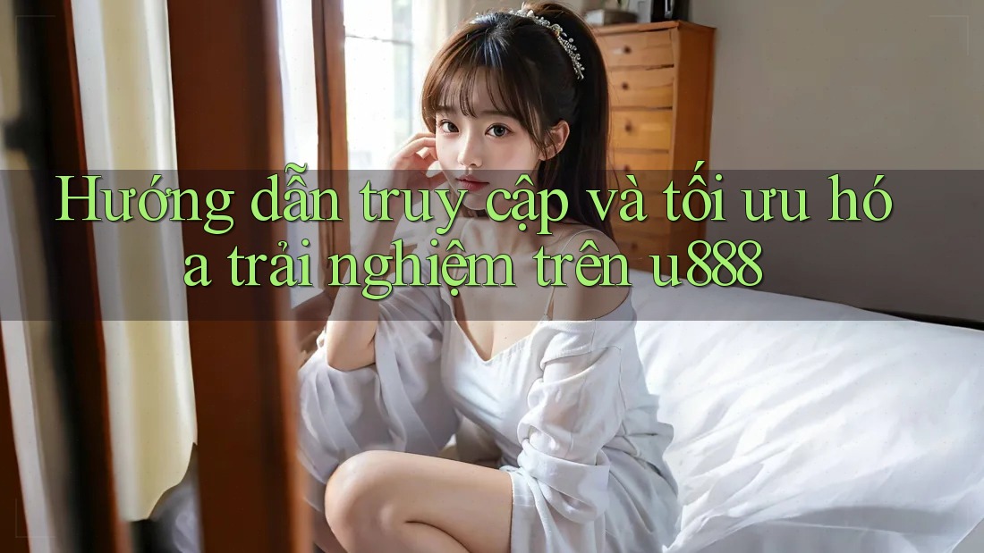 Hướng dẫn truy cập và tối ưu hóa trải nghiệm trên u888 Hướng dẫn truy cập và tối ưu hóa trải nghiệm trên u888