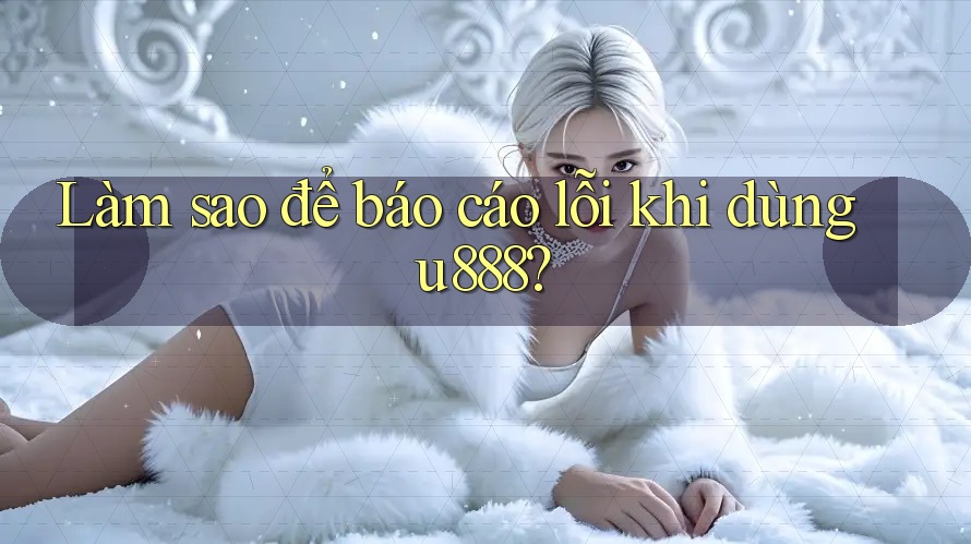Làm sao để báo cáo lỗi khi dùng u888?