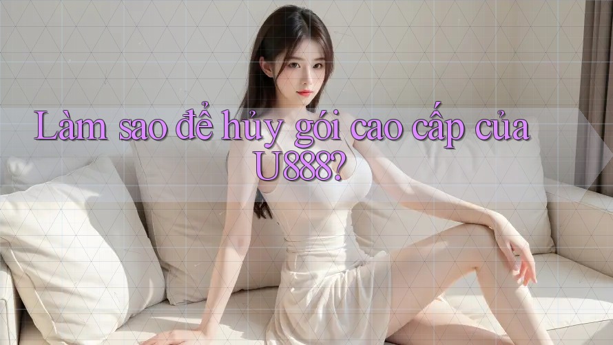 Làm sao để hủy gói cao cấp của U888? Làm sao để hủy gói cao cấp của U888?
