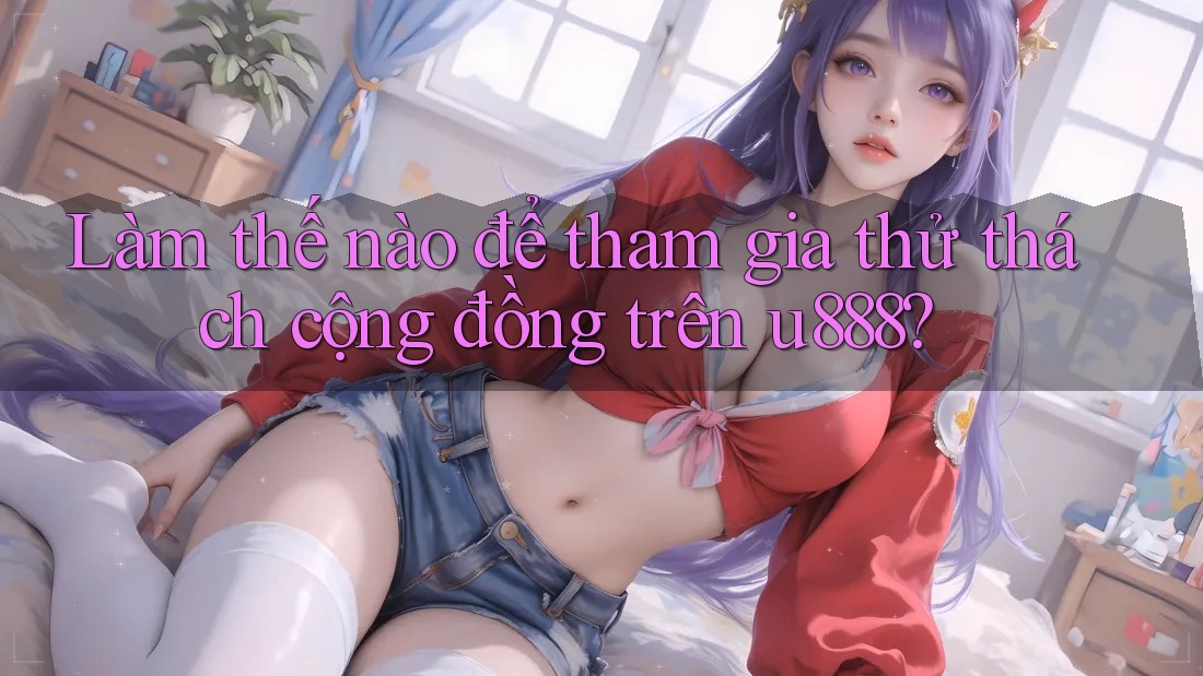 Làm thế nào để tham gia thử thách cộng đồng trên u888? Làm thế nào để tham gia thử thách cộng đồng trên u888?