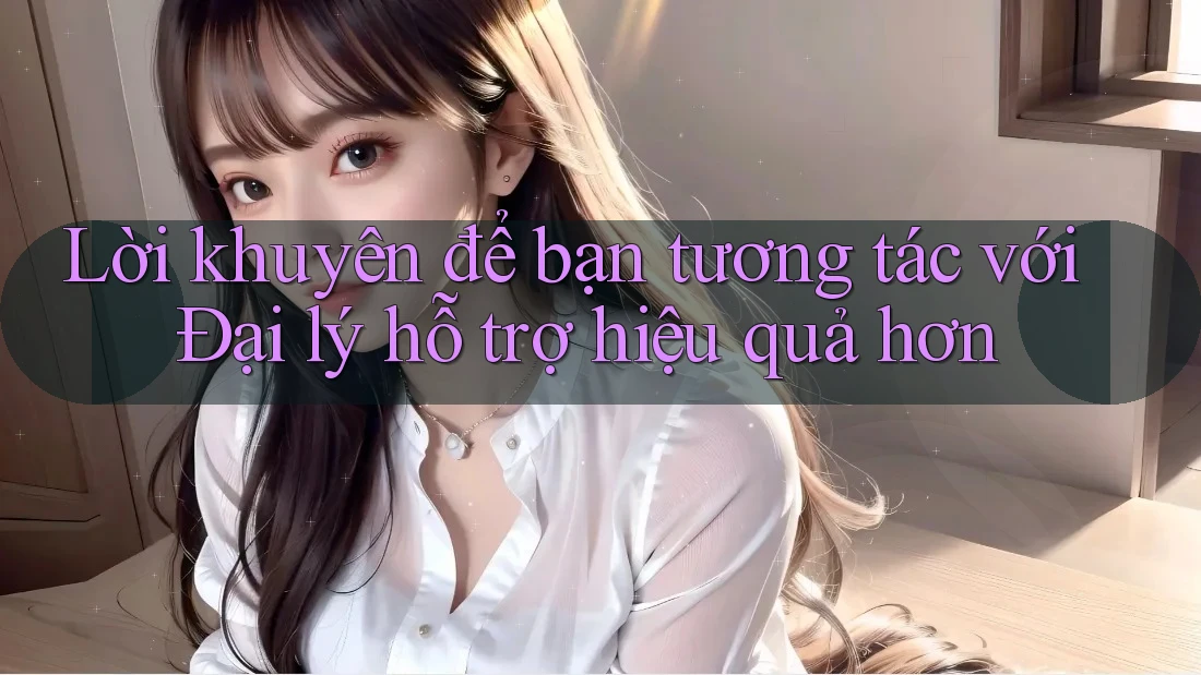 Lời khuyên để bạn tương tác với Đại lý hỗ trợ hiệu quả hơn