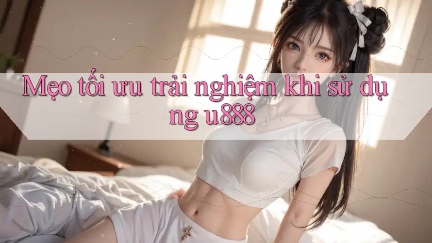 Mẹo tối ưu trải nghiệm khi sử dụng u888