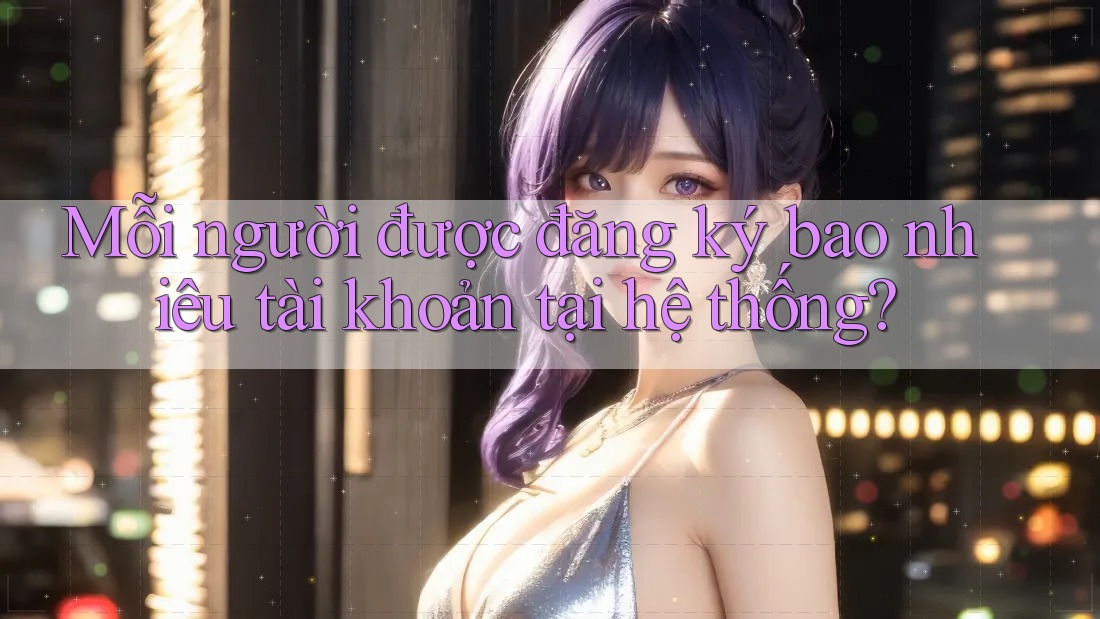 Mỗi người được đăng ký bao nhiêu tài khoản tại hệ thống?