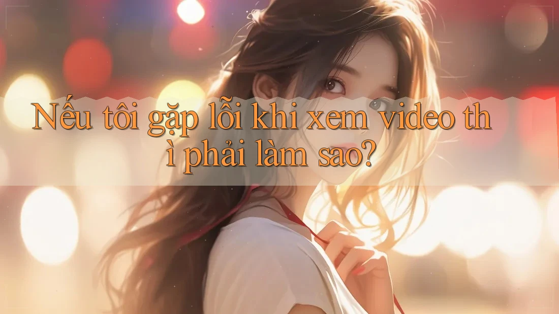 Nếu tôi gặp lỗi khi xem video thì phải làm sao? Nếu tôi gặp lỗi khi xem video thì phải làm sao?
