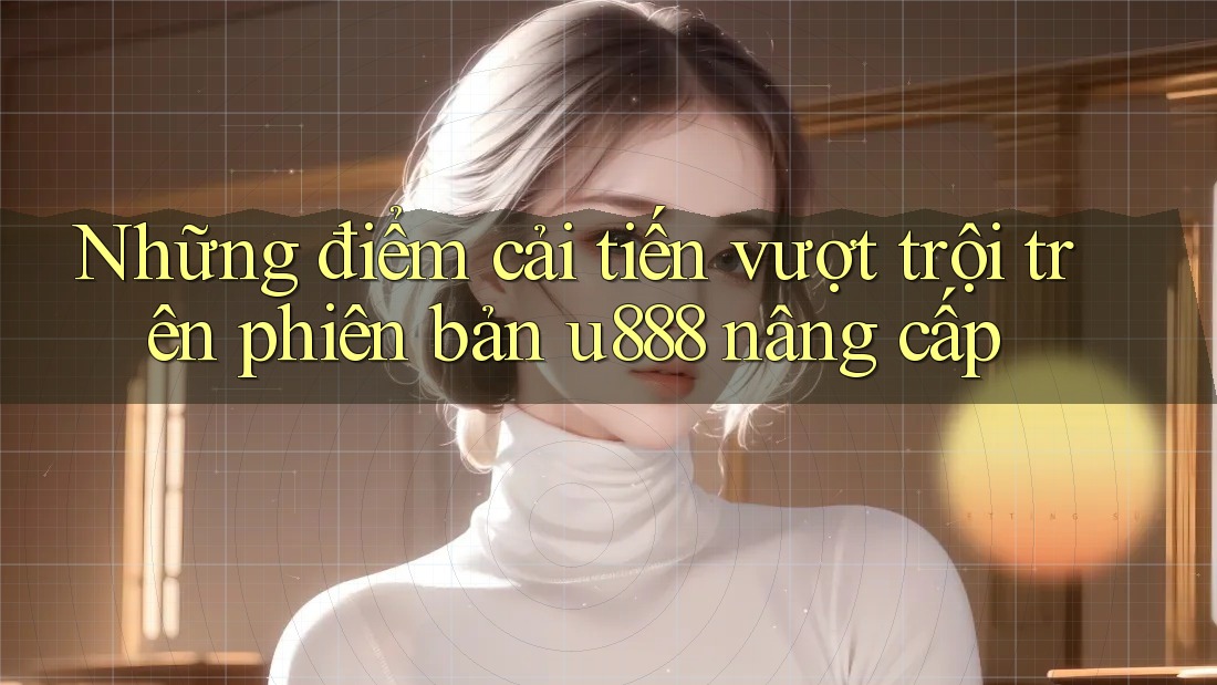 Những điểm cải tiến vượt trội trên phiên bản u888 nâng cấp Những điểm cải tiến vượt trội trên phiên bản u888 nâng cấp