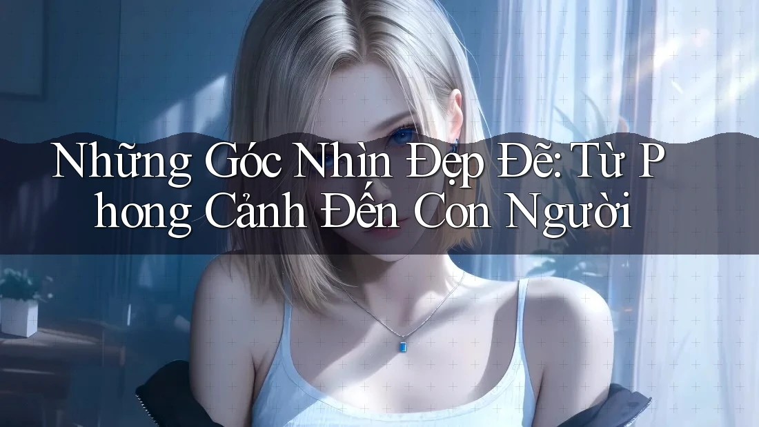 Những Góc Nhìn Đẹp Đẽ: Từ Phong Cảnh Đến Con Người
