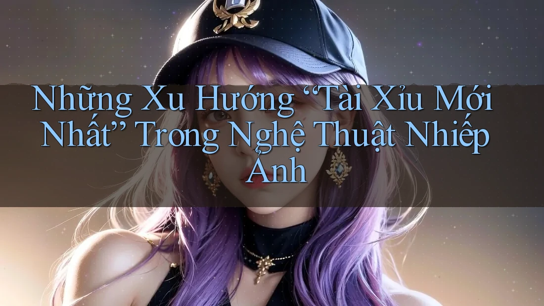 Những Xu Hướng “Tài Xỉu Mới Nhất” Trong Nghệ Thuật Nhiếp Ảnh