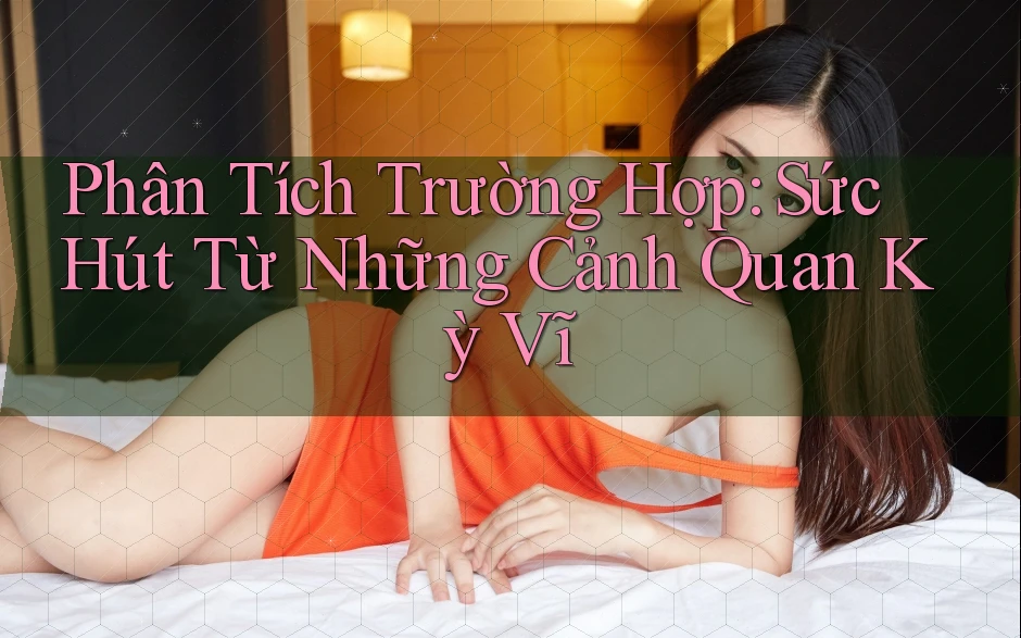 Phân Tích Trường Hợp: Sức Hút Từ Những Cảnh Quan Kỳ Vĩ