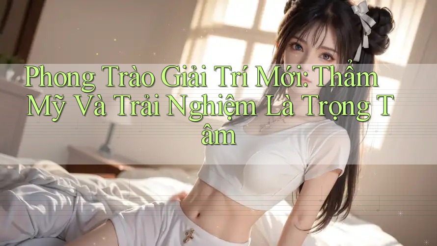 Phong Trào Giải Trí Mới: Thẩm Mỹ Và Trải Nghiệm Là Trọng Tâm