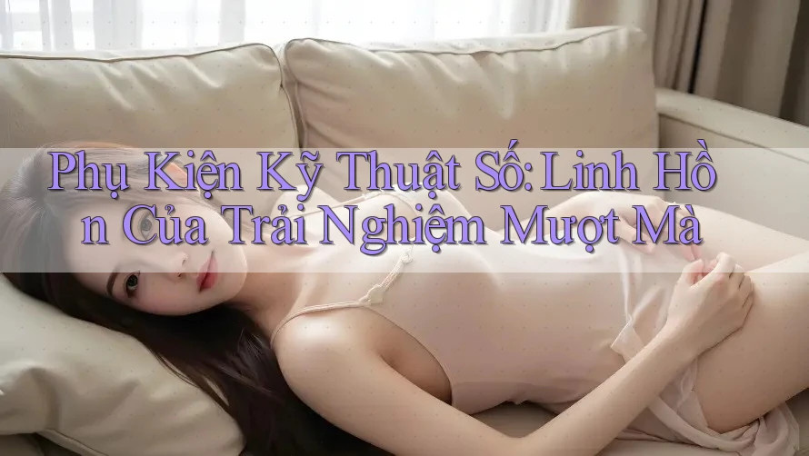 Phụ Kiện Kỹ Thuật Số: Linh Hồn Của Trải Nghiệm Mượt Mà