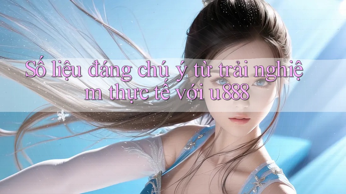 Số liệu đáng chú ý từ trải nghiệm thực tế với u888 Số liệu đáng chú ý từ trải nghiệm thực tế với u888