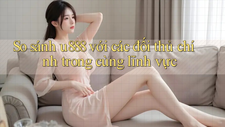 So sánh u888 với các đối thủ chính trong cùng lĩnh vực