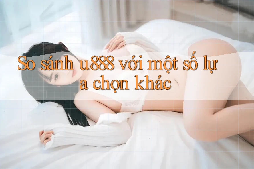So sánh u888 với một số lựa chọn khác So sánh u888 với một số lựa chọn khác