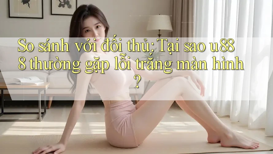 So sánh với đối thủ: Tại sao u888 thường gặp lỗi trắng màn hình?