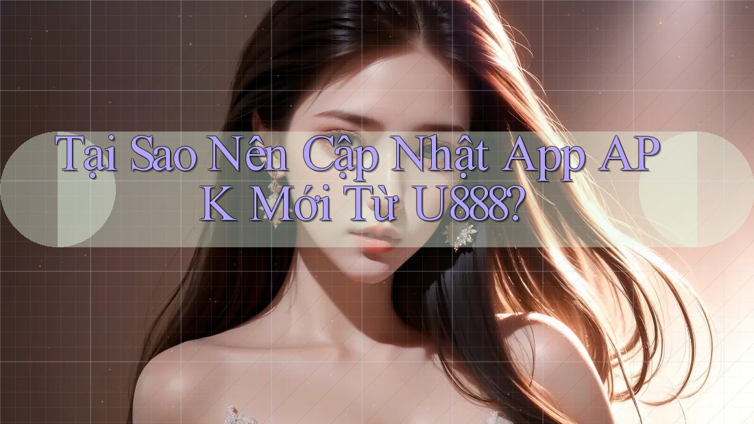 Tại Sao Nên Cập Nhật App APK Mới Từ U888?