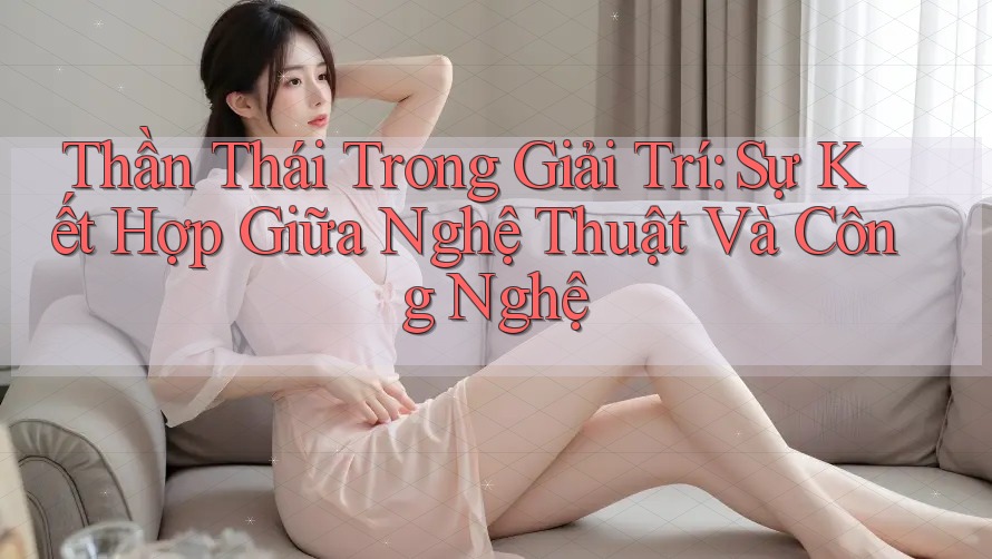 Thần Thái Trong Giải Trí: Sự Kết Hợp Giữa Nghệ Thuật Và Công Nghệ