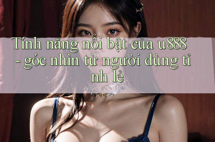 Tính năng nổi bật của u888 - góc nhìn từ người dùng tỉnh lẻ Tính năng nổi bật của u888 - góc nhìn từ người dùng tỉnh lẻ