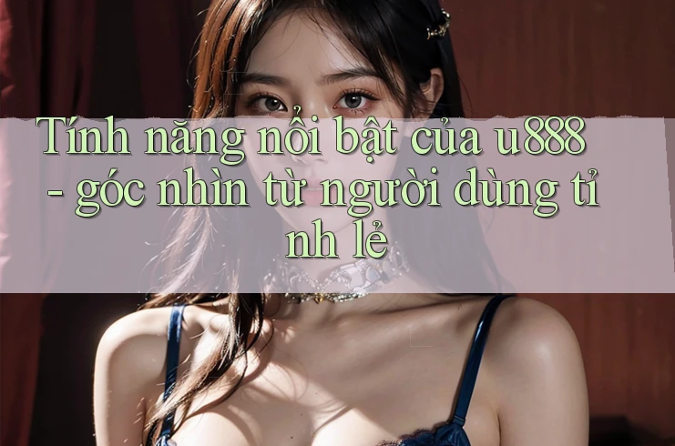 Tính năng nổi bật của u888 - góc nhìn từ người dùng tỉnh lẻ Tính năng nổi bật của u888 - góc nhìn từ người dùng tỉnh lẻ