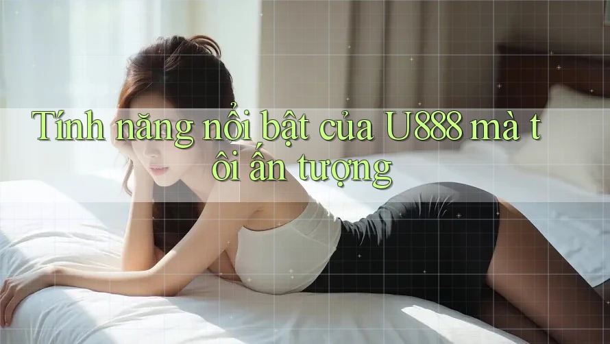 Tính năng nổi bật của U888 mà tôi ấn tượng