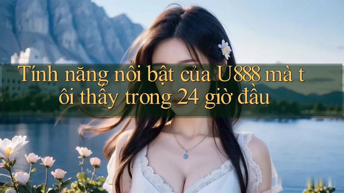 Tính năng nổi bật của U888 mà tôi thấy trong 24 giờ đầu