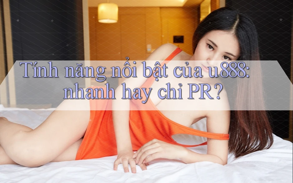 Tính năng nổi bật của u888: nhanh hay chỉ PR? Tính năng nổi bật của u888: nhanh hay chỉ PR?