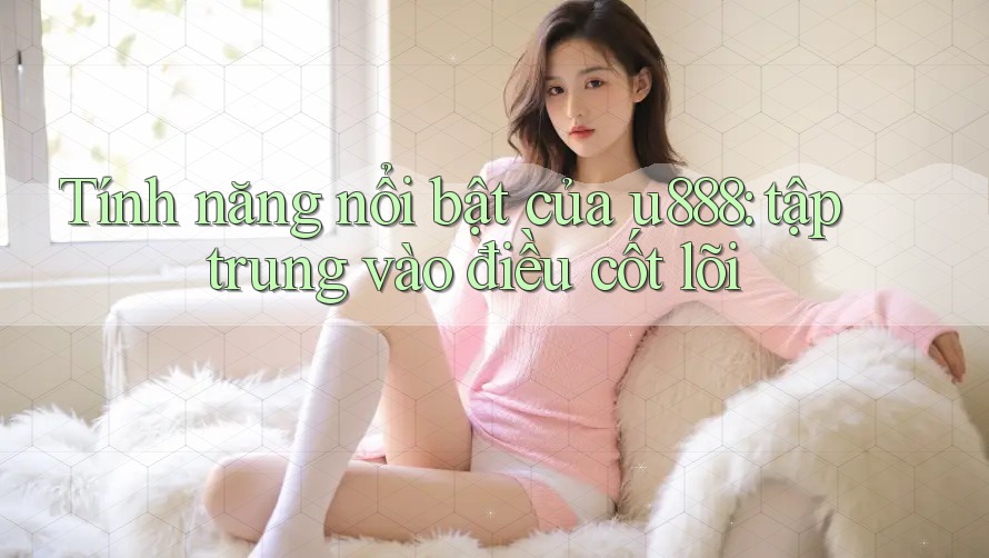 Tính năng nổi bật của u888: tập trung vào điều cốt lõi Tính năng nổi bật của u888: tập trung vào điều cốt lõi