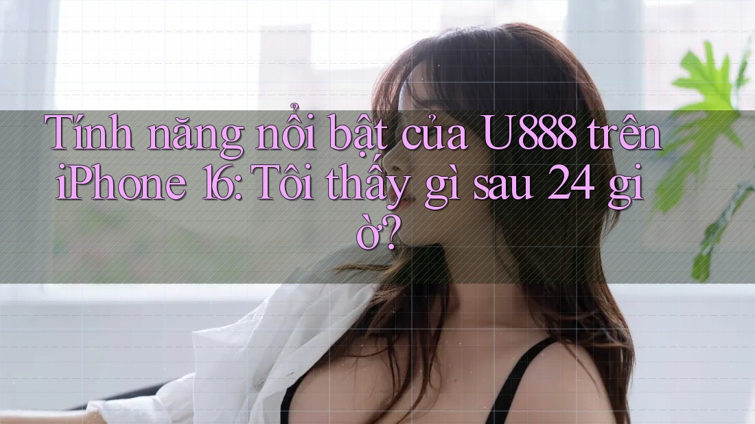 Tính năng nổi bật của U888 trên iPhone 16: Tôi thấy gì sau 24 giờ? Tính năng nổi bật của U888 trên iPhone 16: Tôi thấy gì sau 24 giờ?