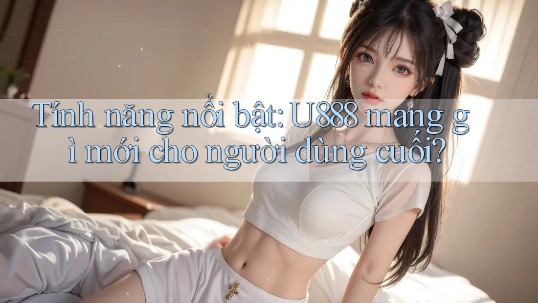 Tính năng nổi bật: U888 mang gì mới cho người dùng cuối? Tính năng nổi bật: U888 mang gì mới cho người dùng cuối?